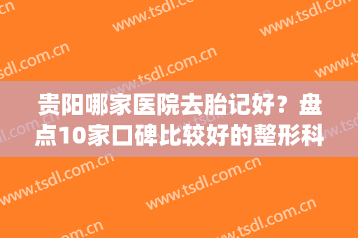 贵阳哪家医院去胎记好？盘点10家口碑比较好的整形科及机构，你品！(贵阳胎记专科医院)