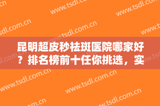 昆明超皮秒祛斑医院哪家好？排名榜前十任你挑选，实力强劲，资料更新！
