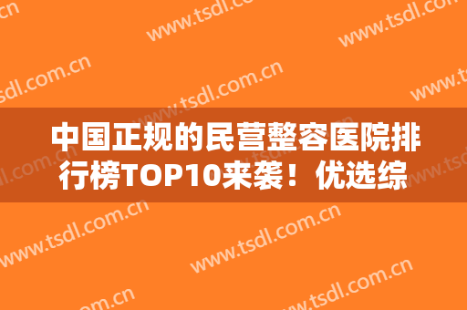 中国正规的民营整容医院排行榜TOP10来袭！优选综合评分高的口碑机构！