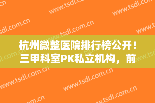 杭州微整医院排行榜公开！三甲科室PK私立机构，前十及价格一览！(杭州口碑好的微整医院)