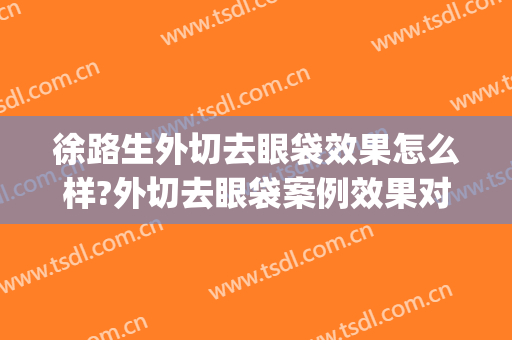 徐路生外切去眼袋效果怎么样?外切去眼袋案例效果对比图_佛山市第一人民医院
