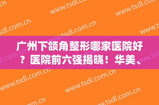 广州下颌角整形哪家医院好？医院前六强揭晓！华美、美莱上榜(广州整形医院排名榜领先美来)