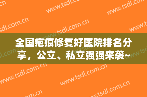 全国疤痕修复好医院排名分享，公立、私立强强来袭~(全国哪家治疗疤痕的公立医院最好)