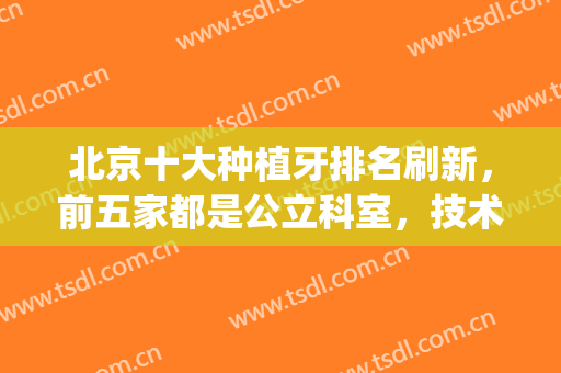 北京十大种植牙排名刷新，前五家都是公立科室，技术有保障！(北京种植牙最好的医院排名)