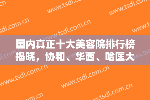 国内真正十大美容院排行榜揭晓，协和、华西、哈医大一院等好评上榜