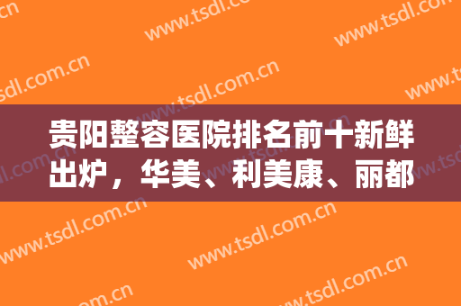 贵阳整容医院排名前十新鲜出炉，华美、利美康、丽都等实力介绍(贵阳最好的整容医院是哪家)