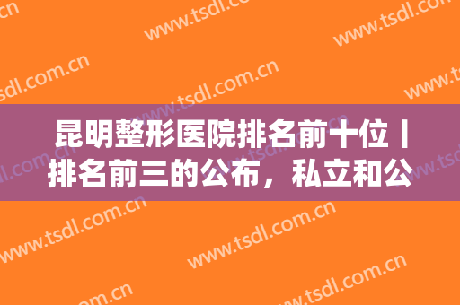 昆明整形医院排名前十位丨排名前三的公布，私立和公立争奇斗艳！(昆明整形医院哪家强)