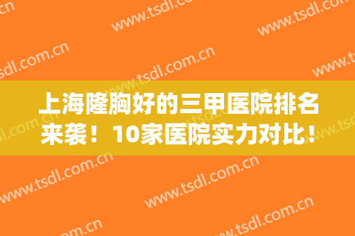 上海隆胸好的三甲医院排名来袭！10家医院实力对比！附价格表(上海隆胸最好的三甲医院)