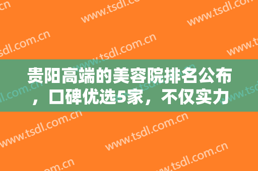 贵阳高端的美容院排名公布，口碑优选5家，不仅实力在线，而且性价比高！
