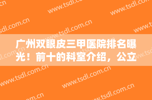 广州双眼皮三甲医院排名曝光！前十的科室介绍，公立口碑榜一览！(广州三甲医院割双眼皮排名)