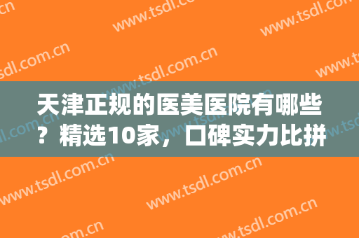 天津正规的医美医院有哪些？精选10家，口碑实力比拼，你来打分！(天津市医美医院推荐)