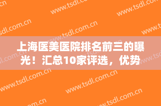 上海医美医院排名前三的曝光！汇总10家评选，优势分析帮你挑选！(上海知名医美医院)