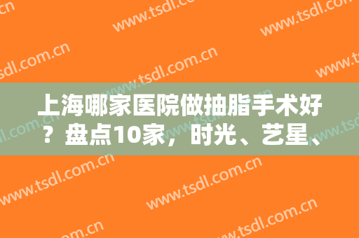 上海哪家医院做抽脂手术好？盘点10家，时光、艺星、薇琳纷纷上榜，口碑好评！