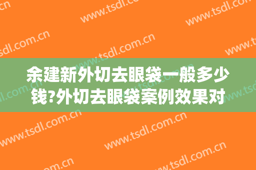 余建新外切去眼袋一般多少钱?外切去眼袋案例效果对比图_浙江大学医学院附属第二医院