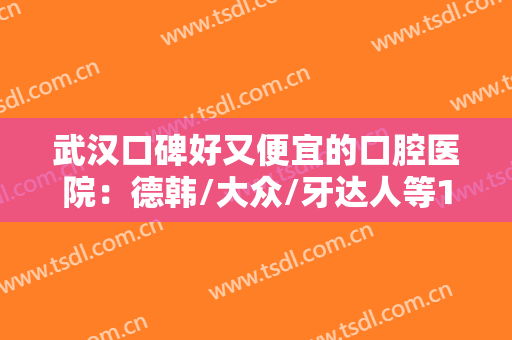 武汉口碑好又便宜的口腔医院：德韩/大众/牙达人等10家不错，性价比高！