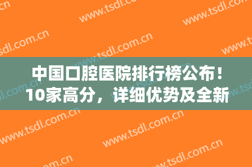 中国口腔医院排行榜公布！10家高分，详细优势及全新价格介绍！(口腔医院排名表)
