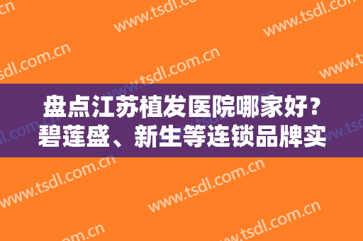 盘点江苏植发医院哪家好？碧莲盛、新生等连锁品牌实力强劲，前十曝光！