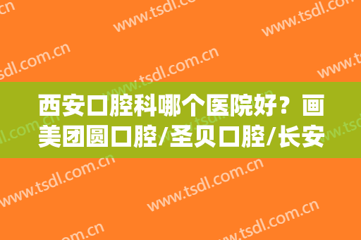 西安口腔科哪个医院好？画美团圆口腔/圣贝口腔/长安医院等5家测评(西安奥贝美口腔)