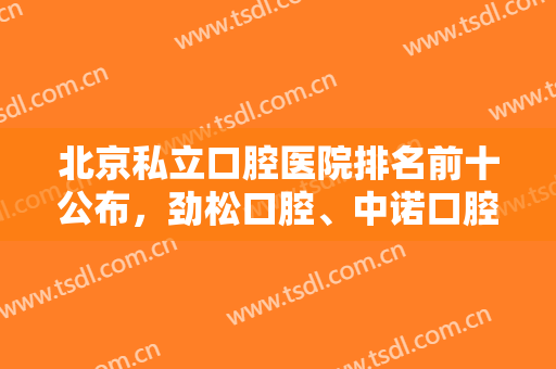 北京私立口腔医院排名前十公布，劲松口腔、中诺口腔、维恩口腔等上榜