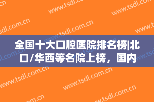 全国十大口腔医院排名榜|北口/华西等名院上榜，国内优势牙科，必看！(口腔好的医院排名)