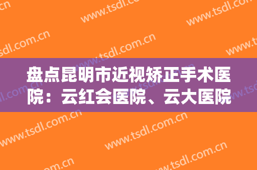 盘点昆明市近视矫正手术医院：云红会医院、云大医院等10家上榜！(昆明正规的眼科医院)