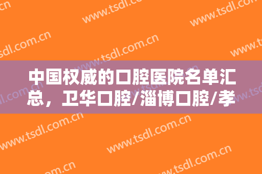 中国权威的口腔医院名单汇总，卫华口腔/淄博口腔/孝感口腔等技术大比拼！