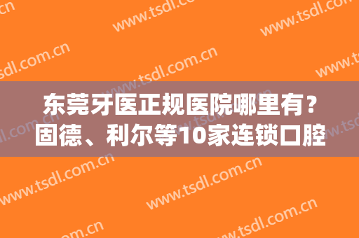 东莞牙医正规医院哪里有？固德、利尔等10家连锁口腔不错，资料总结！(东莞比较出名的牙科医院)