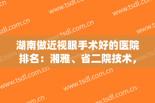 湖南做近视眼手术好的医院排名：湘雅、省二院技术，公立、私立大PK！(湘雅医院近视手术怎么样)