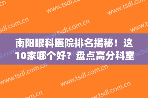 南阳眼科医院排名揭秘！这10家哪个好？盘点高分科室，你品！(南阳市那个眼科最好)