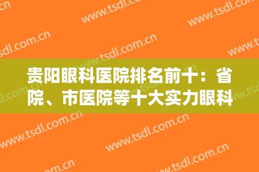 贵阳眼科医院排名前十：省院、市医院等十大实力眼科，强势登榜！(贵阳最有名的眼科医院)