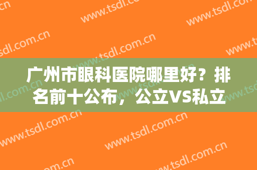 广州市眼科医院哪里好？排名前十公布，公立VS私立各有优势，任你挑！(广州公立眼科医院排名第一)
