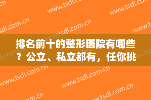 排名前十的整形医院有哪些？公立、私立都有，任你挑选(排名靠前的整形医院)