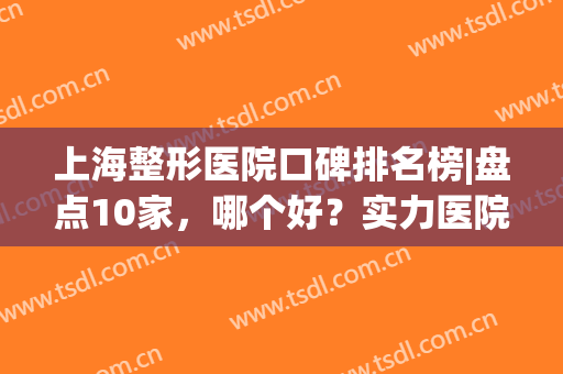 上海整形医院口碑排名榜|盘点10家，哪个好？实力医院新爆料！(上海整形医院排名前十有哪些)