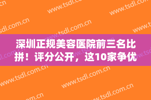 深圳正规美容医院前三名比拼！评分公开，这10家争优，资料分享！(深圳美容整形三甲医院)