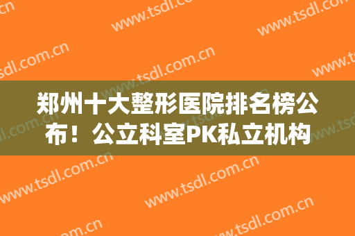 郑州十大整形医院排名榜公布！公立科室PK私立机构，这些口碑好！(郑州排名第一的整形医院)