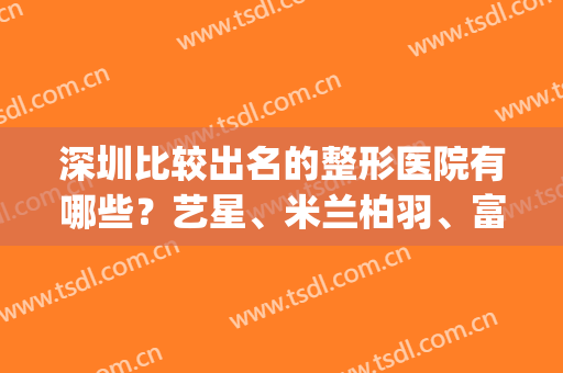 深圳比较出名的整形医院有哪些？艺星、米兰柏羽、富华医疗等10家上榜(深圳十大整形品牌医院是哪家)