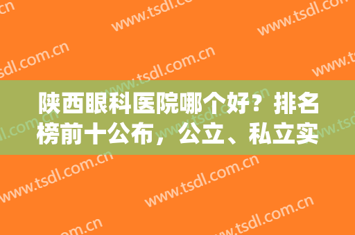 陕西眼科医院哪个好？排名榜前十公布，公立、私立实力大PK(陕西省眼科医院哪家最好)