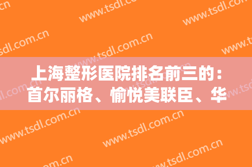 上海整形医院排名前三的：首尔丽格、愉悦美联臣、华美等上榜(上海整形医院排名第一的是哪一家呢?)