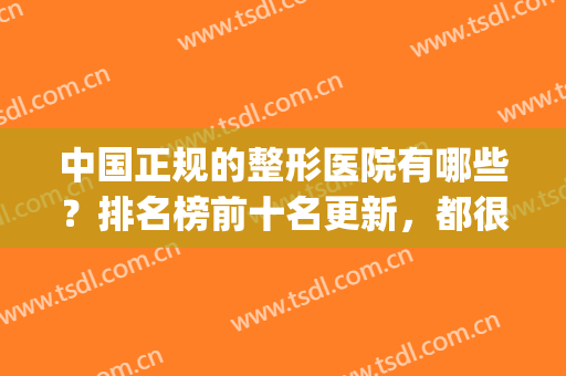 中国正规的整形医院有哪些？排名榜前十名更新，都很正规！(全国最好最正规的整形医院)