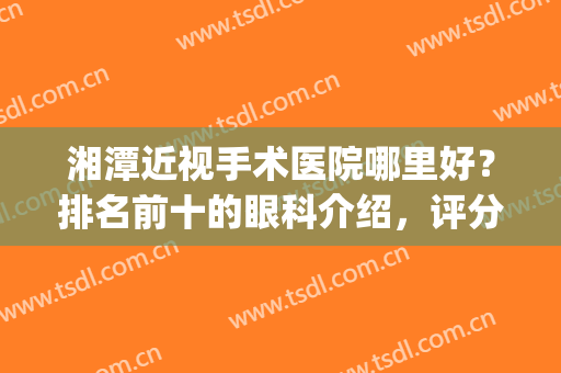 湘潭近视手术医院哪里好？排名前十的眼科介绍，评分揭晓，你来挑！(湘潭近视眼手术哪家医院好)