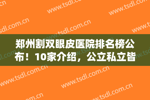 郑州割双眼皮医院排名榜公布！10家介绍，公立私立皆有，口碑点评！(郑州割双眼皮医生排行榜)