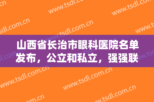 山西省长治市眼科医院名单发布，公立和私立，强强联合！(长治有眼科医院吗)
