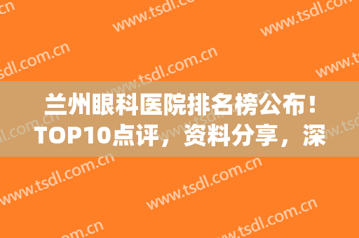 兰州眼科医院排名榜公布！TOP10点评，资料分享，深度解析实力水平！(兰州最好眼科医院)