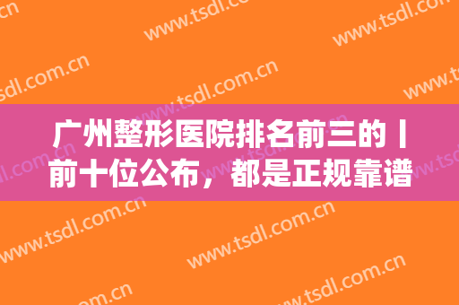 广州整形医院排名前三的丨前十位公布，都是正规靠谱的机构(广州较好的整形医院)