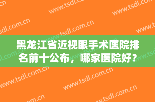 黑龙江省近视眼手术医院排名前十公布，哪家医院好？记得收藏！(黑龙江省哪里做近视手术好)