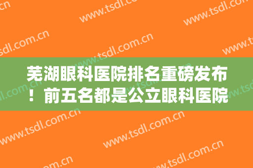 芜湖眼科医院排名重磅发布！前五名都是公立眼科医院！靠谱！(芜湖哪家医院眼科好)