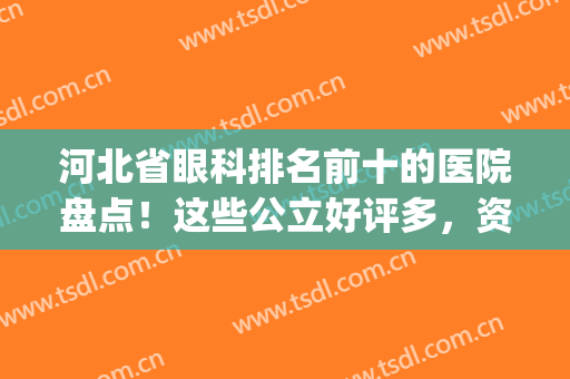 河北省眼科排名前十的医院盘点！这些公立好评多，资料等你来看！(河北省眼科最好的医院)