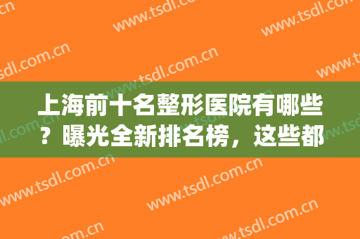 上海前十名整形医院有哪些？曝光全新排名榜，这些都是高分好评！(上海前3名整形医院)