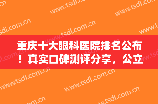 重庆十大眼科医院排名公布！真实口碑测评分享，公立及私立都有！(重庆哪家眼科医院好)