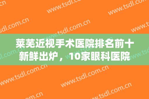 莱芜近视手术医院排名前十新鲜出炉，10家眼科医院任你挑选(莱芜看眼比较好的医院)